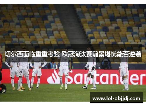 切尔西面临重重考验 欧冠淘汰赛前景堪忧能否逆袭