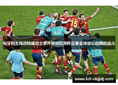 匈牙利主场逆转威尔士意外晋级欧洲杯正赛全场惊心动魄的战斗