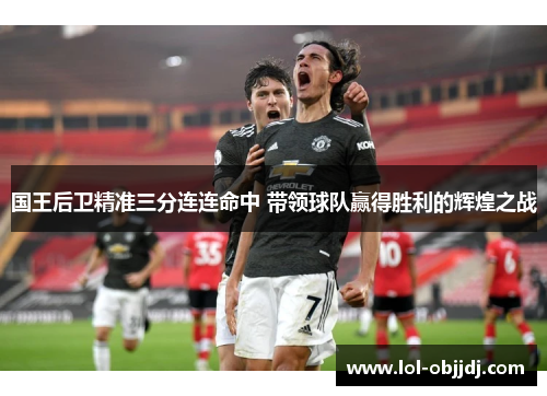 国王后卫精准三分连连命中 带领球队赢得胜利的辉煌之战