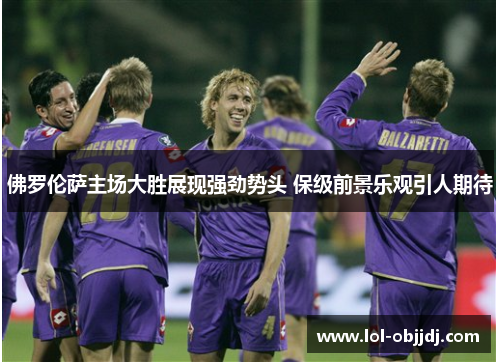佛罗伦萨主场大胜展现强劲势头 保级前景乐观引人期待