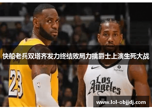 快船老兵双塔齐发力终结败局力擒爵士上演生死大战