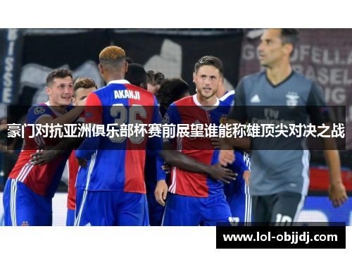 豪门对抗亚洲俱乐部杯赛前展望谁能称雄顶尖对决之战