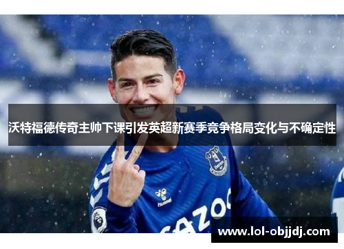 沃特福德传奇主帅下课引发英超新赛季竞争格局变化与不确定性