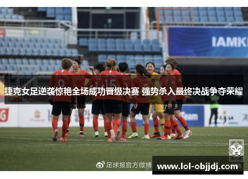 捷克女足逆袭惊艳全场成功晋级决赛 强势杀入最终决战争夺荣耀