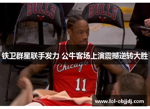 铁卫群星联手发力 公牛客场上演震撼逆转大胜