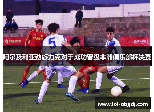 阿尔及利亚劲旅力克对手成功晋级非洲俱乐部杯决赛